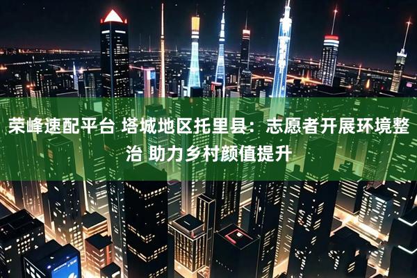 荣峰速配平台 塔城地区托里县：志愿者开展环境整治 助力乡村颜值提升